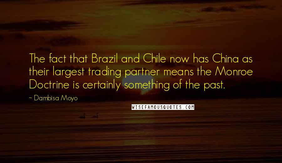 Dambisa Moyo Quotes: The fact that Brazil and Chile now has China as their largest trading partner means the Monroe Doctrine is certainly something of the past.