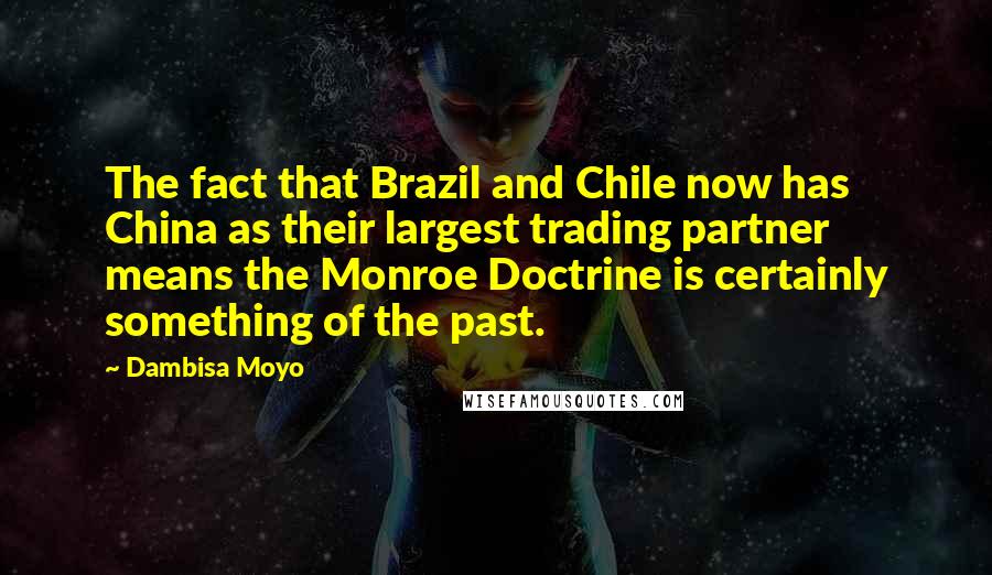 Dambisa Moyo Quotes: The fact that Brazil and Chile now has China as their largest trading partner means the Monroe Doctrine is certainly something of the past.