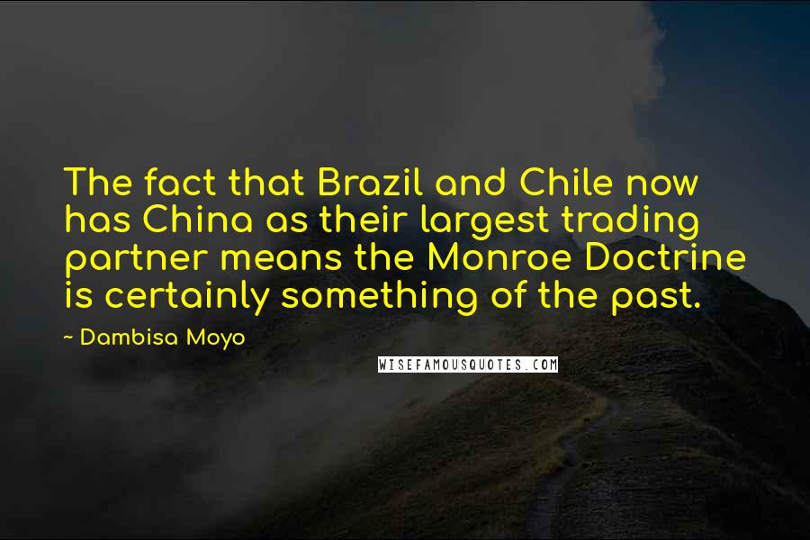 Dambisa Moyo Quotes: The fact that Brazil and Chile now has China as their largest trading partner means the Monroe Doctrine is certainly something of the past.
