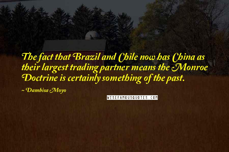 Dambisa Moyo Quotes: The fact that Brazil and Chile now has China as their largest trading partner means the Monroe Doctrine is certainly something of the past.