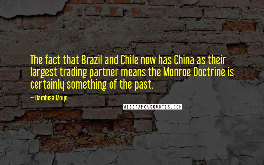 Dambisa Moyo Quotes: The fact that Brazil and Chile now has China as their largest trading partner means the Monroe Doctrine is certainly something of the past.