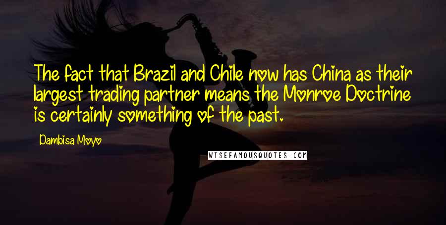 Dambisa Moyo Quotes: The fact that Brazil and Chile now has China as their largest trading partner means the Monroe Doctrine is certainly something of the past.