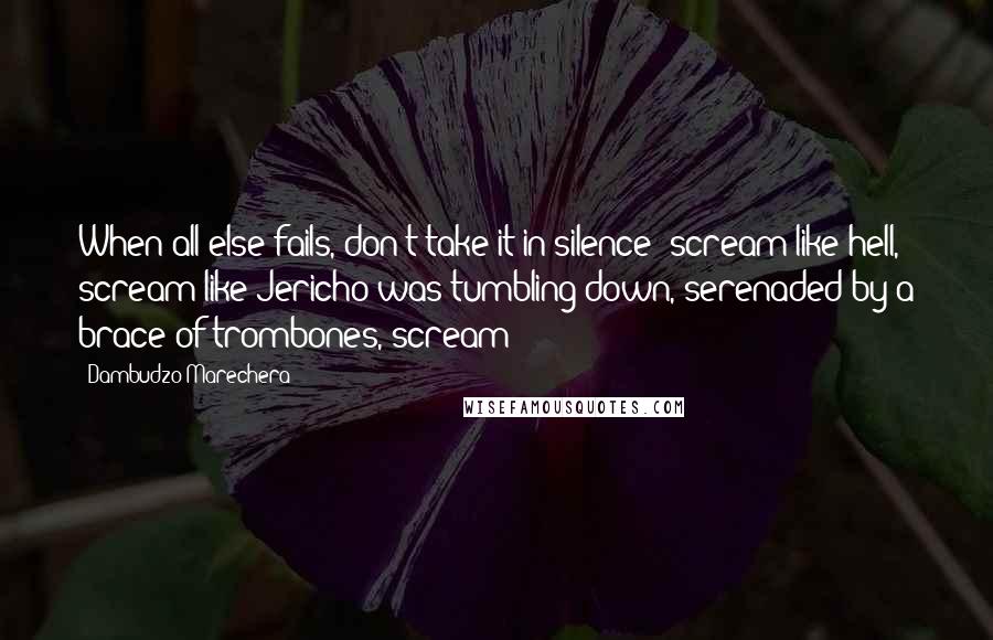 Dambudzo Marechera Quotes: When all else fails, don't take it in silence: scream like hell, scream like Jericho was tumbling down, serenaded by a brace of trombones, scream