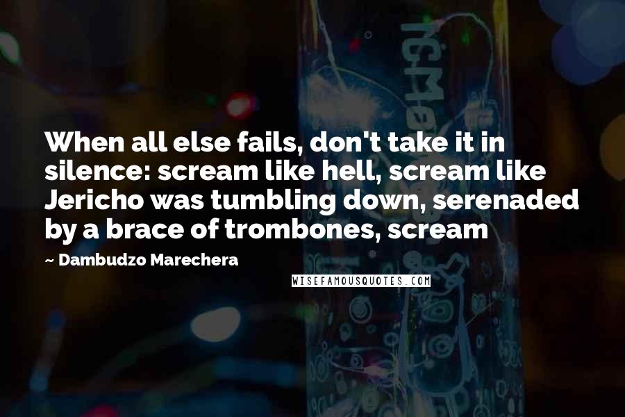 Dambudzo Marechera Quotes: When all else fails, don't take it in silence: scream like hell, scream like Jericho was tumbling down, serenaded by a brace of trombones, scream