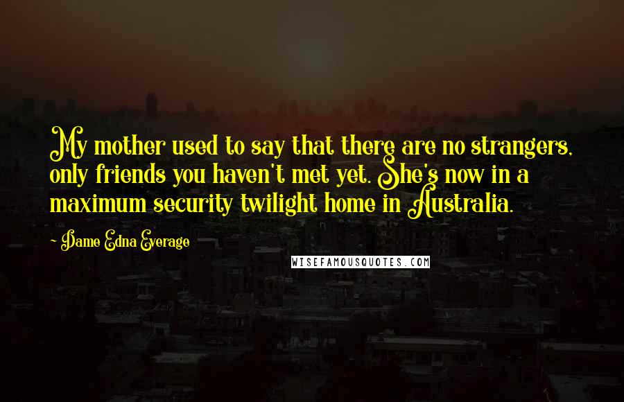Dame Edna Everage Quotes: My mother used to say that there are no strangers, only friends you haven't met yet. She's now in a maximum security twilight home in Australia.