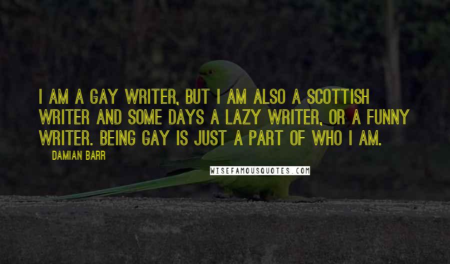 Damian Barr Quotes: I am a gay writer, but I am also a Scottish writer and some days a lazy writer, or a funny writer. Being gay is just a part of who I am.