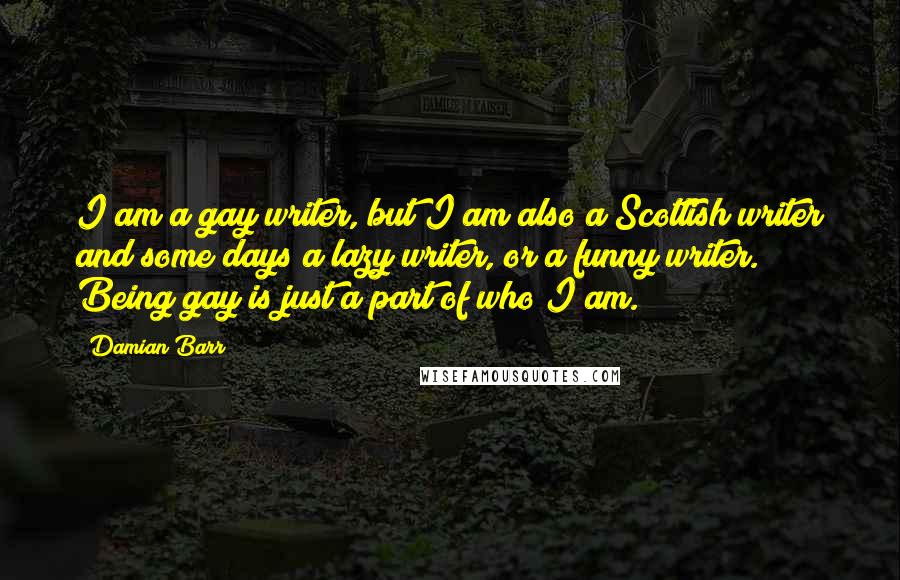 Damian Barr Quotes: I am a gay writer, but I am also a Scottish writer and some days a lazy writer, or a funny writer. Being gay is just a part of who I am.