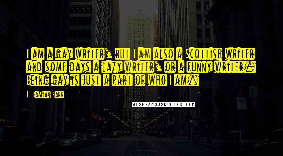 Damian Barr Quotes: I am a gay writer, but I am also a Scottish writer and some days a lazy writer, or a funny writer. Being gay is just a part of who I am.