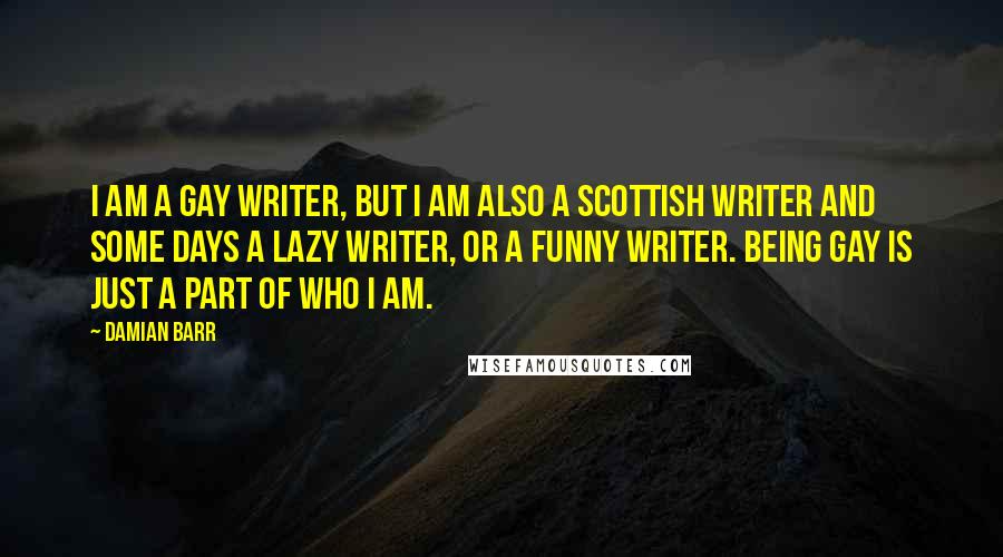 Damian Barr Quotes: I am a gay writer, but I am also a Scottish writer and some days a lazy writer, or a funny writer. Being gay is just a part of who I am.