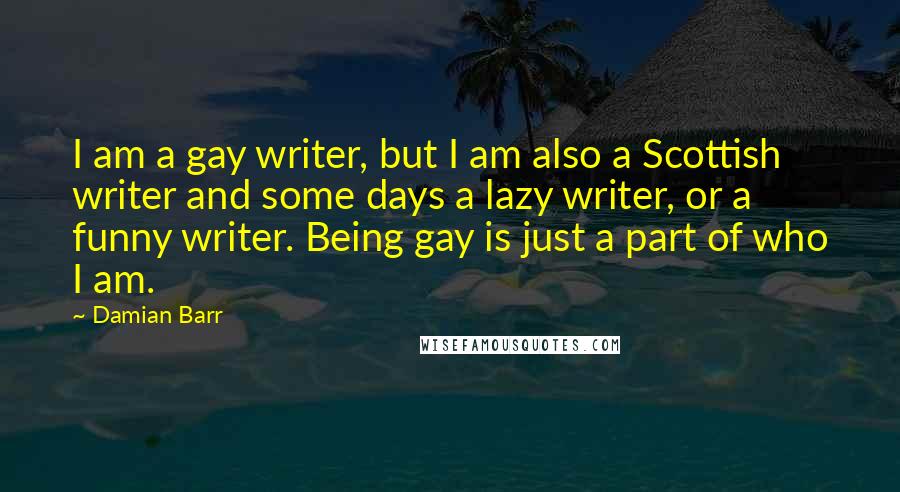 Damian Barr Quotes: I am a gay writer, but I am also a Scottish writer and some days a lazy writer, or a funny writer. Being gay is just a part of who I am.