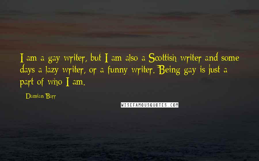 Damian Barr Quotes: I am a gay writer, but I am also a Scottish writer and some days a lazy writer, or a funny writer. Being gay is just a part of who I am.