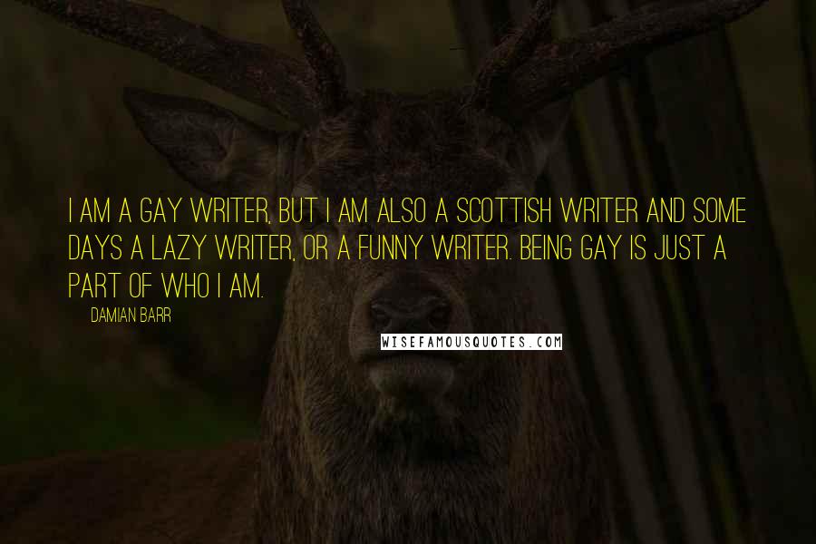 Damian Barr Quotes: I am a gay writer, but I am also a Scottish writer and some days a lazy writer, or a funny writer. Being gay is just a part of who I am.