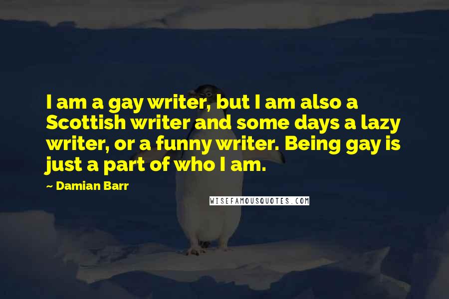 Damian Barr Quotes: I am a gay writer, but I am also a Scottish writer and some days a lazy writer, or a funny writer. Being gay is just a part of who I am.