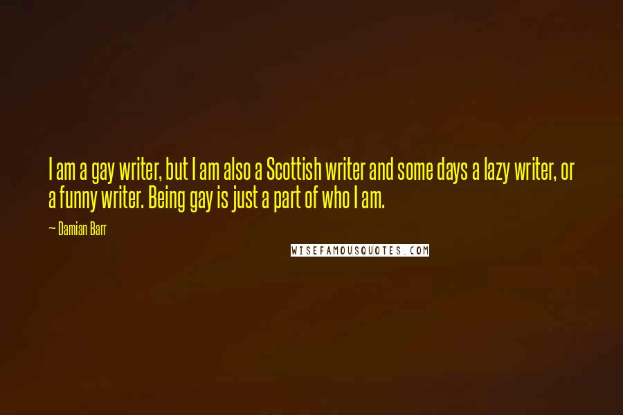 Damian Barr Quotes: I am a gay writer, but I am also a Scottish writer and some days a lazy writer, or a funny writer. Being gay is just a part of who I am.