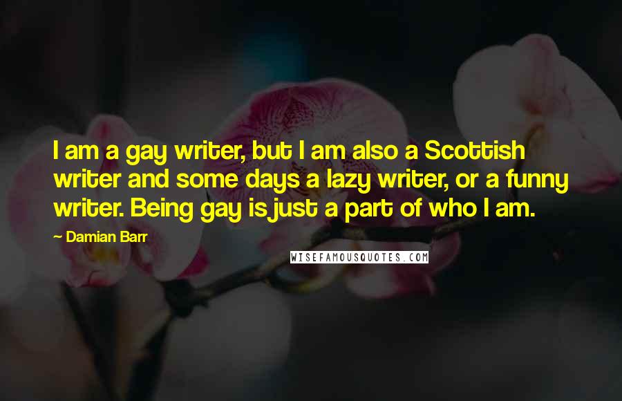 Damian Barr Quotes: I am a gay writer, but I am also a Scottish writer and some days a lazy writer, or a funny writer. Being gay is just a part of who I am.