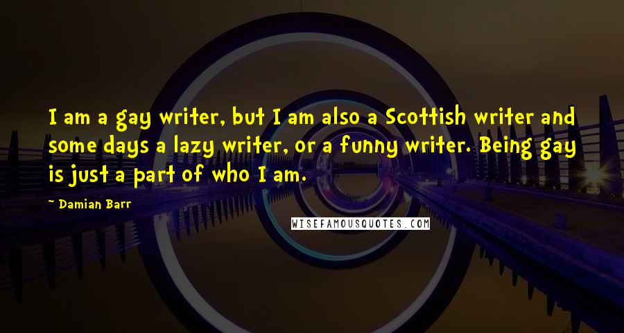 Damian Barr Quotes: I am a gay writer, but I am also a Scottish writer and some days a lazy writer, or a funny writer. Being gay is just a part of who I am.