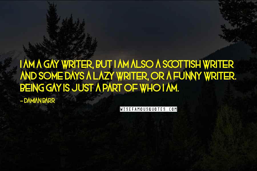 Damian Barr Quotes: I am a gay writer, but I am also a Scottish writer and some days a lazy writer, or a funny writer. Being gay is just a part of who I am.