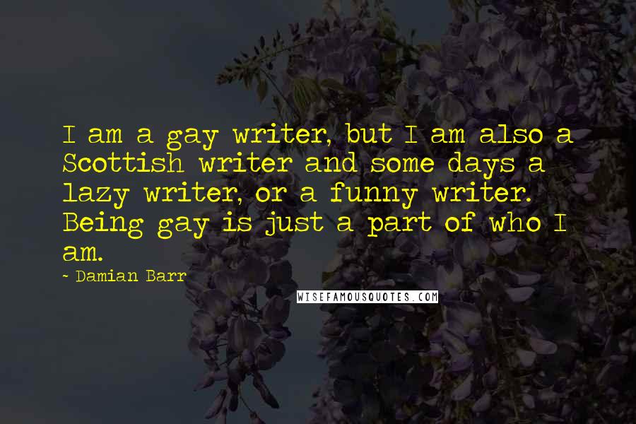 Damian Barr Quotes: I am a gay writer, but I am also a Scottish writer and some days a lazy writer, or a funny writer. Being gay is just a part of who I am.