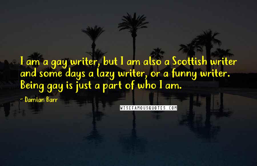 Damian Barr Quotes: I am a gay writer, but I am also a Scottish writer and some days a lazy writer, or a funny writer. Being gay is just a part of who I am.