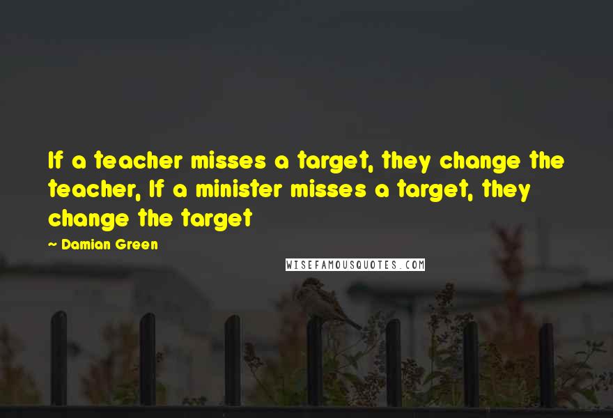 Damian Green Quotes: If a teacher misses a target, they change the teacher, If a minister misses a target, they change the target