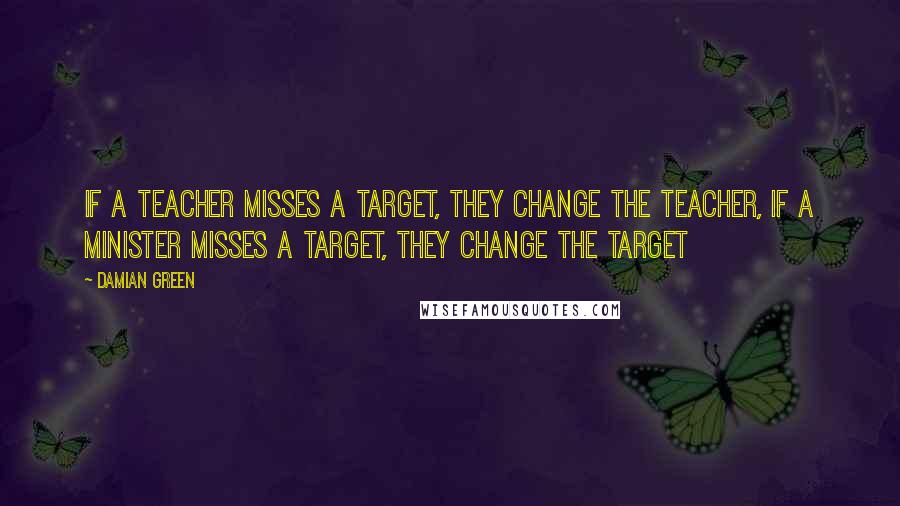 Damian Green Quotes: If a teacher misses a target, they change the teacher, If a minister misses a target, they change the target