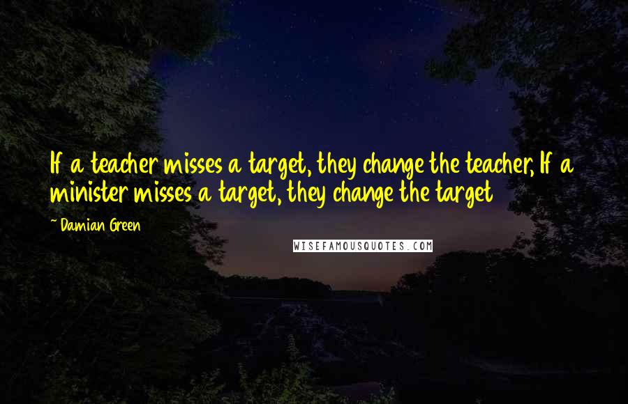 Damian Green Quotes: If a teacher misses a target, they change the teacher, If a minister misses a target, they change the target