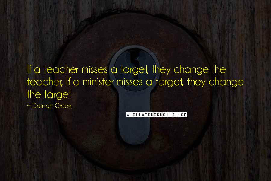 Damian Green Quotes: If a teacher misses a target, they change the teacher, If a minister misses a target, they change the target