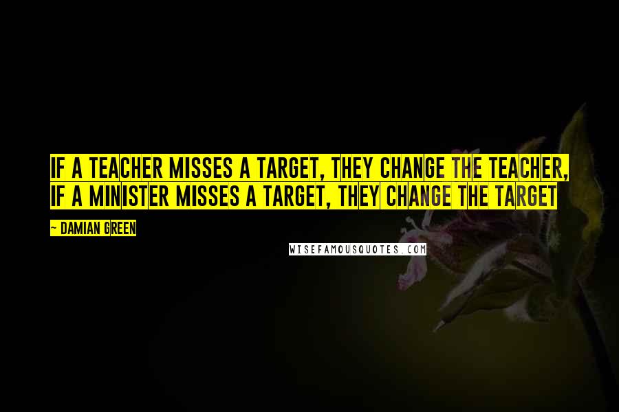 Damian Green Quotes: If a teacher misses a target, they change the teacher, If a minister misses a target, they change the target