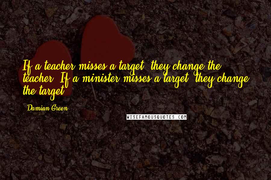 Damian Green Quotes: If a teacher misses a target, they change the teacher, If a minister misses a target, they change the target