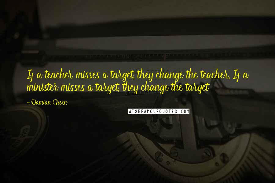 Damian Green Quotes: If a teacher misses a target, they change the teacher, If a minister misses a target, they change the target