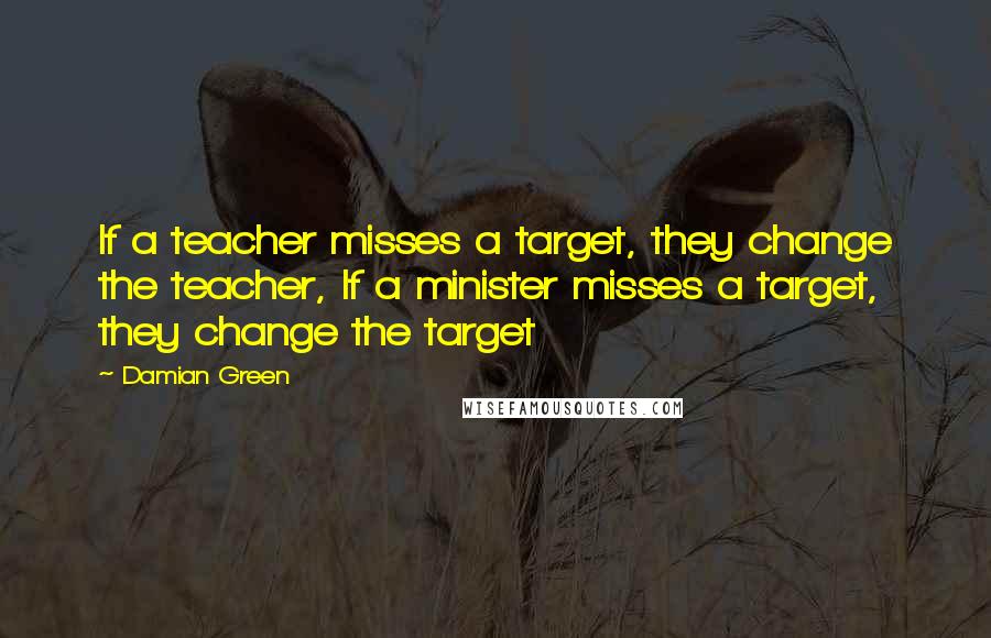 Damian Green Quotes: If a teacher misses a target, they change the teacher, If a minister misses a target, they change the target