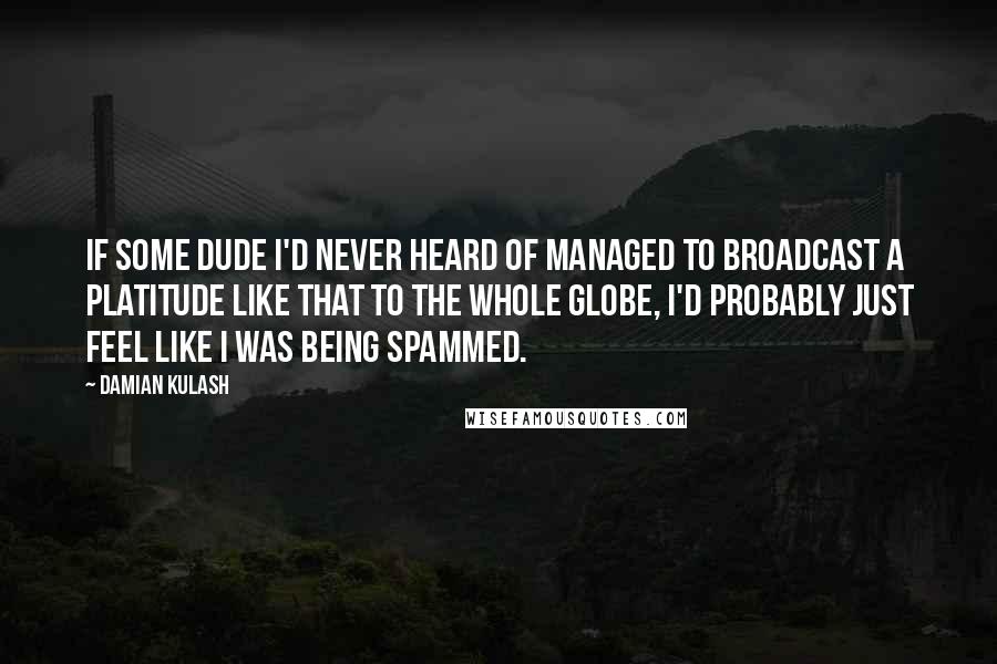 Damian Kulash Quotes: If some dude I'd never heard of managed to broadcast a platitude like that to the whole globe, I'd probably just feel like I was being spammed.