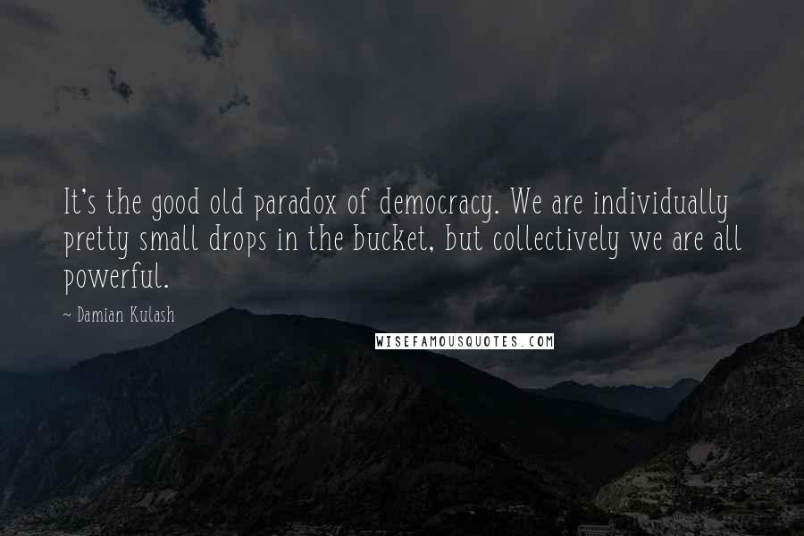 Damian Kulash Quotes: It's the good old paradox of democracy. We are individually pretty small drops in the bucket, but collectively we are all powerful.