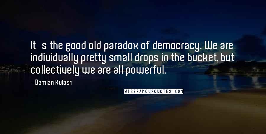 Damian Kulash Quotes: It's the good old paradox of democracy. We are individually pretty small drops in the bucket, but collectively we are all powerful.