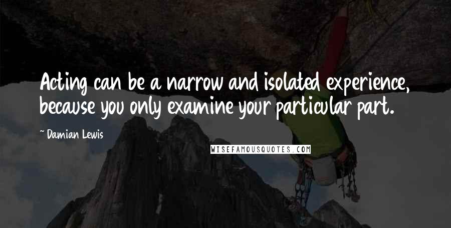 Damian Lewis Quotes: Acting can be a narrow and isolated experience, because you only examine your particular part.