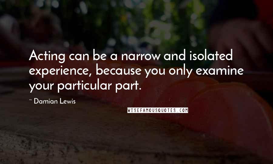 Damian Lewis Quotes: Acting can be a narrow and isolated experience, because you only examine your particular part.