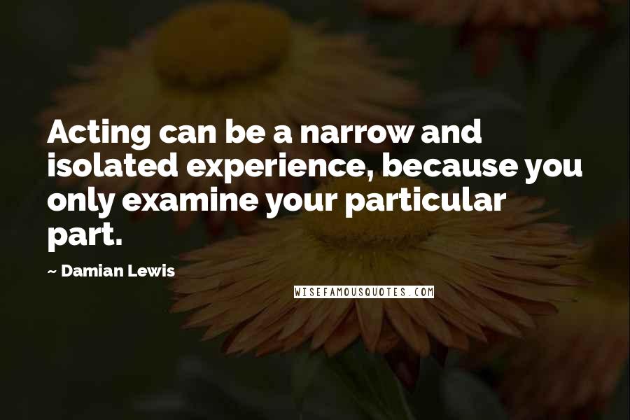 Damian Lewis Quotes: Acting can be a narrow and isolated experience, because you only examine your particular part.