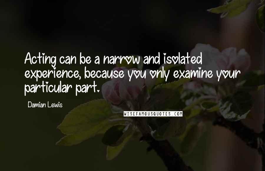 Damian Lewis Quotes: Acting can be a narrow and isolated experience, because you only examine your particular part.