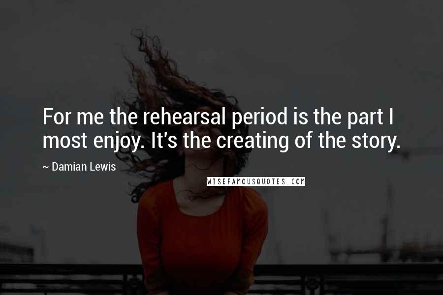 Damian Lewis Quotes: For me the rehearsal period is the part I most enjoy. It's the creating of the story.