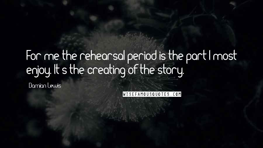 Damian Lewis Quotes: For me the rehearsal period is the part I most enjoy. It's the creating of the story.