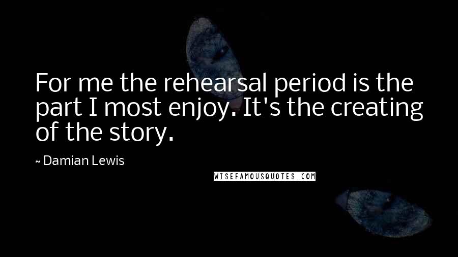 Damian Lewis Quotes: For me the rehearsal period is the part I most enjoy. It's the creating of the story.