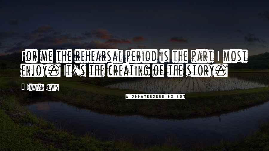 Damian Lewis Quotes: For me the rehearsal period is the part I most enjoy. It's the creating of the story.