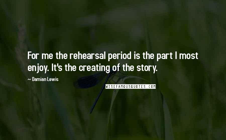 Damian Lewis Quotes: For me the rehearsal period is the part I most enjoy. It's the creating of the story.