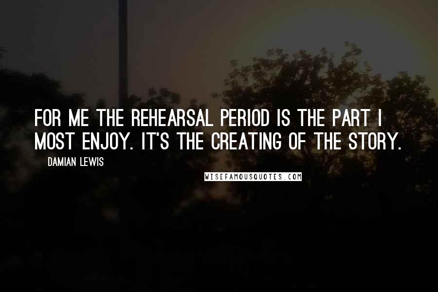 Damian Lewis Quotes: For me the rehearsal period is the part I most enjoy. It's the creating of the story.