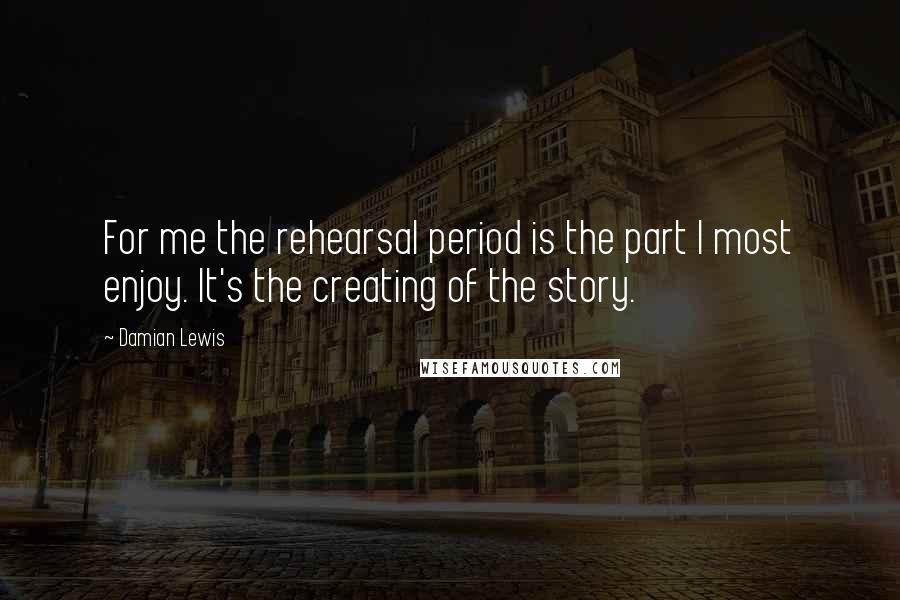 Damian Lewis Quotes: For me the rehearsal period is the part I most enjoy. It's the creating of the story.