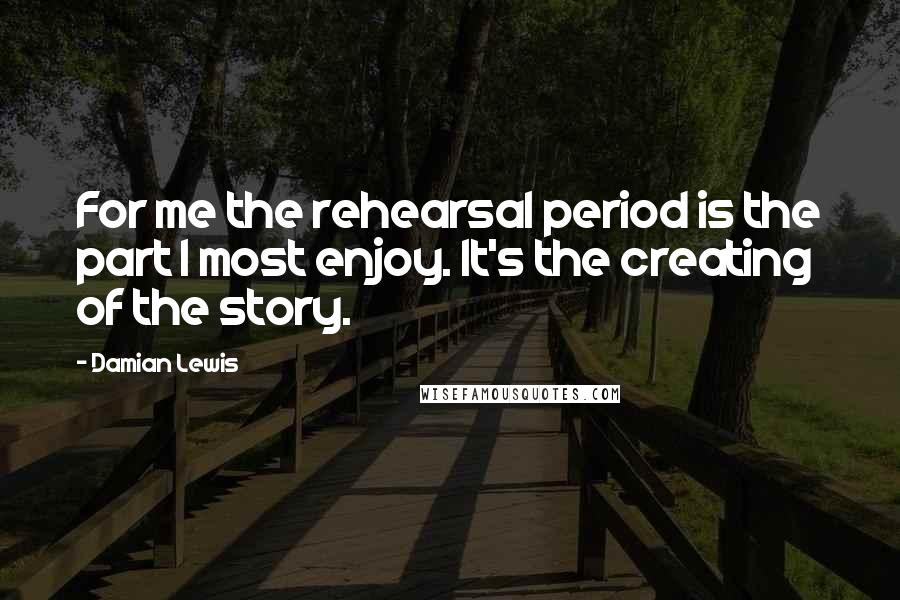 Damian Lewis Quotes: For me the rehearsal period is the part I most enjoy. It's the creating of the story.