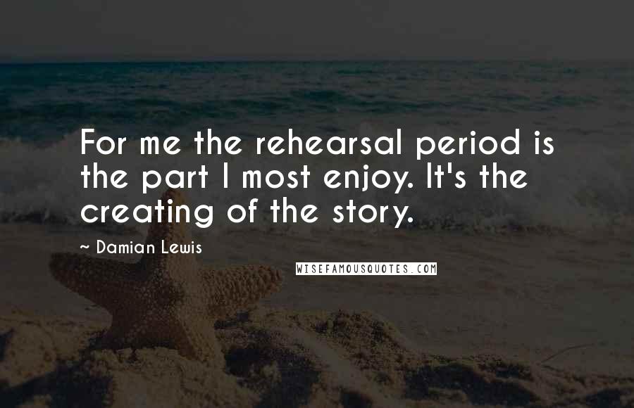 Damian Lewis Quotes: For me the rehearsal period is the part I most enjoy. It's the creating of the story.