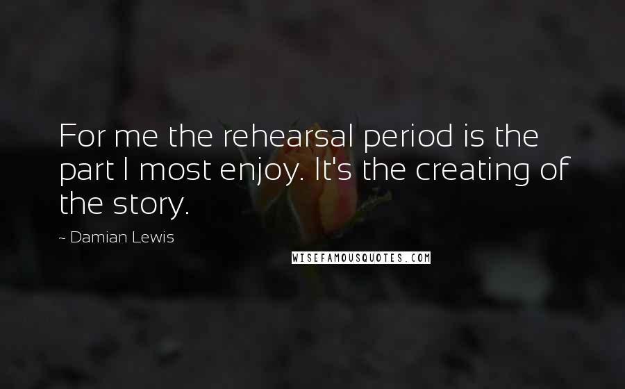 Damian Lewis Quotes: For me the rehearsal period is the part I most enjoy. It's the creating of the story.