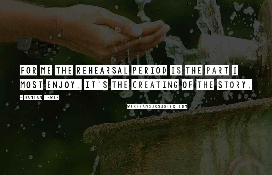 Damian Lewis Quotes: For me the rehearsal period is the part I most enjoy. It's the creating of the story.