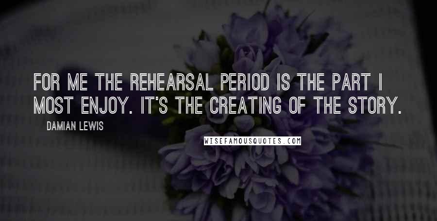 Damian Lewis Quotes: For me the rehearsal period is the part I most enjoy. It's the creating of the story.